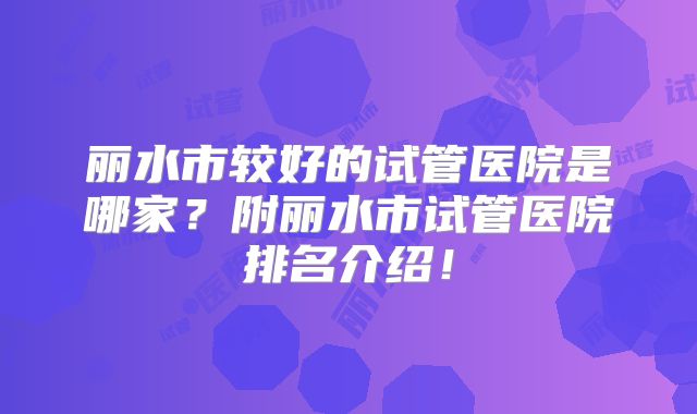 丽水市较好的试管医院是哪家？附丽水市试管医院排名介绍！