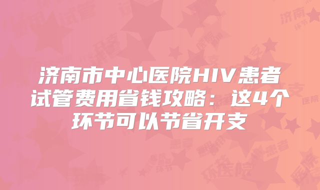 济南市中心医院HIV患者试管费用省钱攻略：这4个环节可以节省开支