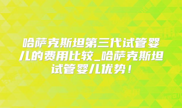 哈萨克斯坦第三代试管婴儿的费用比较_哈萨克斯坦试管婴儿优势！