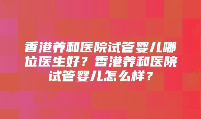 香港养和医院试管婴儿哪位医生好?香港养和医院试管婴儿怎么样?