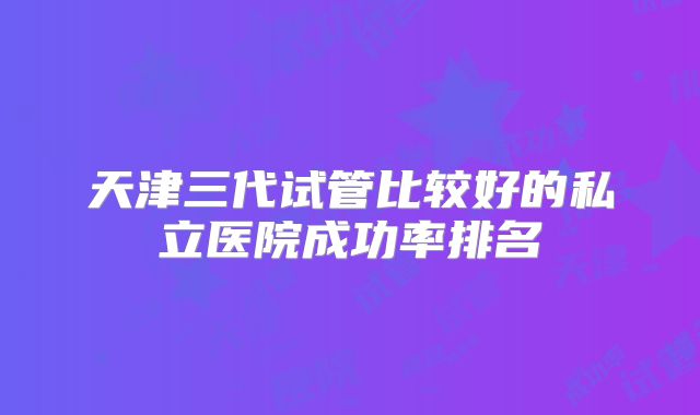 天津三代试管比较好的私立医院成功率排名
