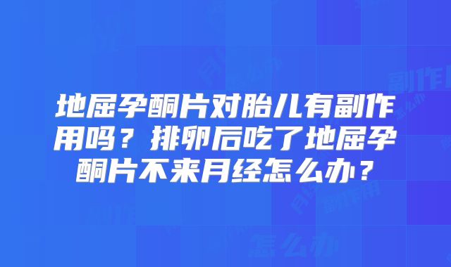 地屈孕酮片对胎儿有副作用吗？排卵后吃了地屈孕酮片不来月经怎么办？
