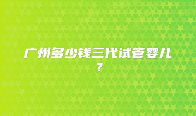 广州多少钱三代试管婴儿？