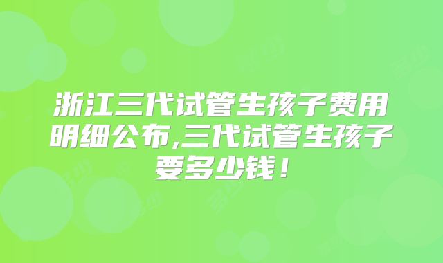 浙江三代试管生孩子费用明细公布,三代试管生孩子要多少钱!