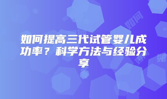 如何提高三代试管婴儿成功率?科学方法与经验分享