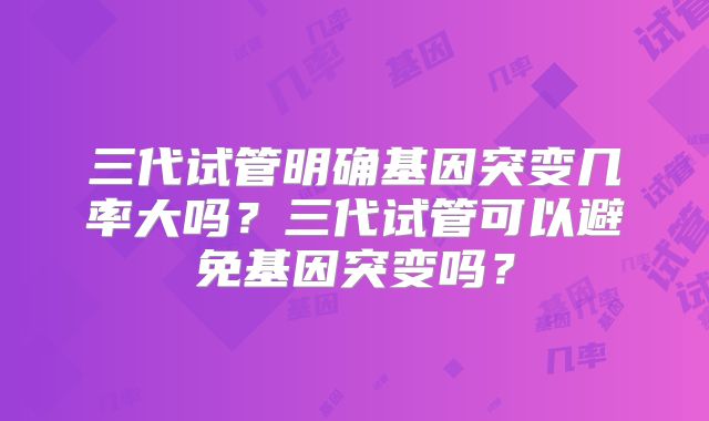 三代试管明确基因突变几率大吗？三代试管可以避免基因突变吗？