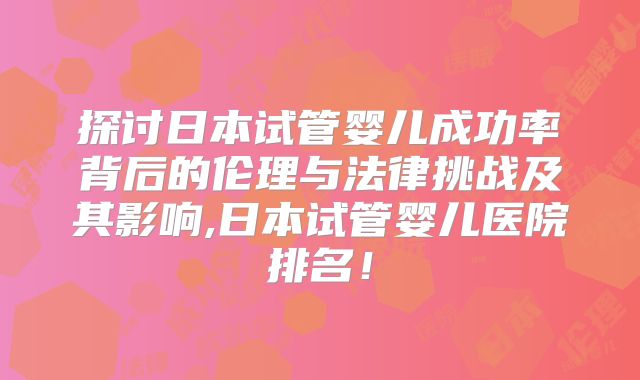探讨日本试管婴儿成功率背后的伦理与法律挑战及其影响,日本试管婴儿医院排名！