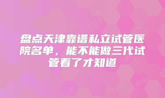 盘点天津靠谱私立试管医院名单，能不能做三代试管看了才知道