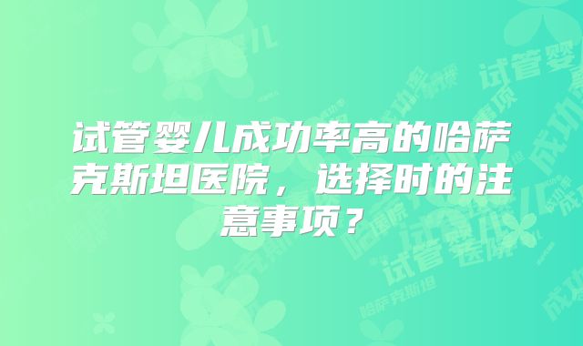 试管婴儿成功率高的哈萨克斯坦医院,选择时的注意事项?