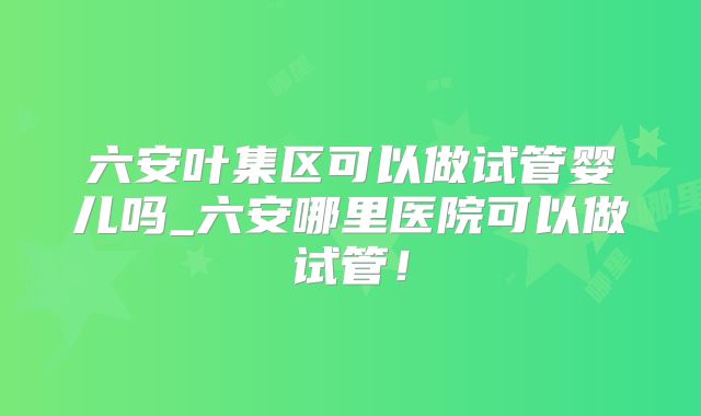 六安叶集区可以做试管婴儿吗_六安哪里医院可以做试管！