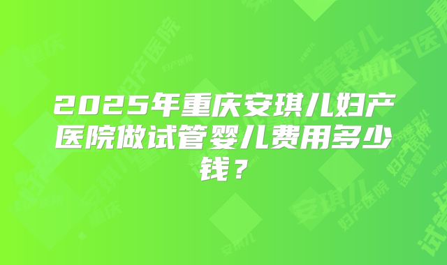 2025年重庆安琪儿妇产医院做试管婴儿费用多少钱?