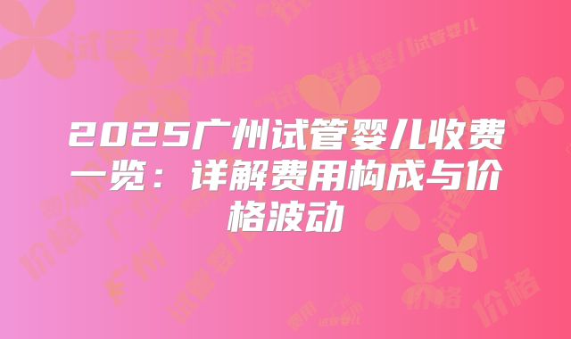 2025广州试管婴儿收费一览：详解费用构成与价格波动