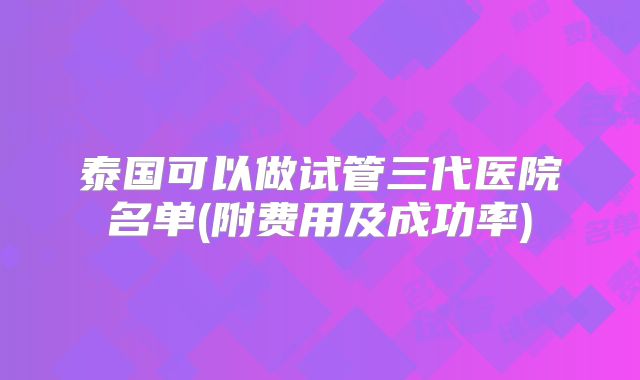 泰国可以做试管三代医院名单(附费用及成功率)