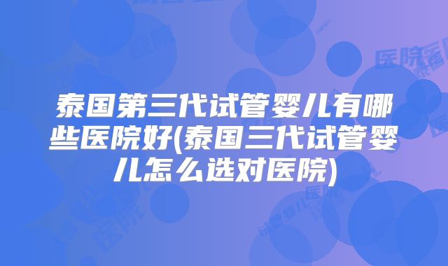 泰国第三代试管婴儿有哪些医院好(泰国三代试管婴儿怎么选对医院)