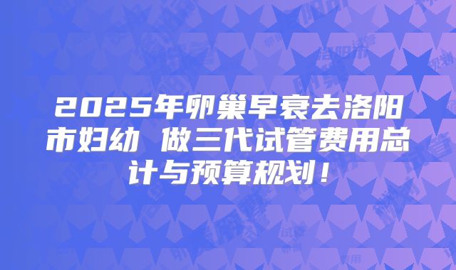 2025年卵巢早衰去洛阳市妇幼 做三代试管费用总计与预算规划！