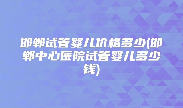 邯郸试管婴儿价格多少(邯郸中心医院试管婴儿多少钱)