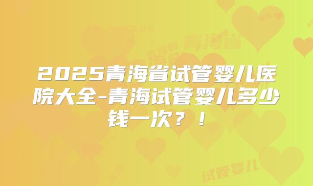 2025青海省试管婴儿医院大全-青海试管婴儿多少钱一次？！
