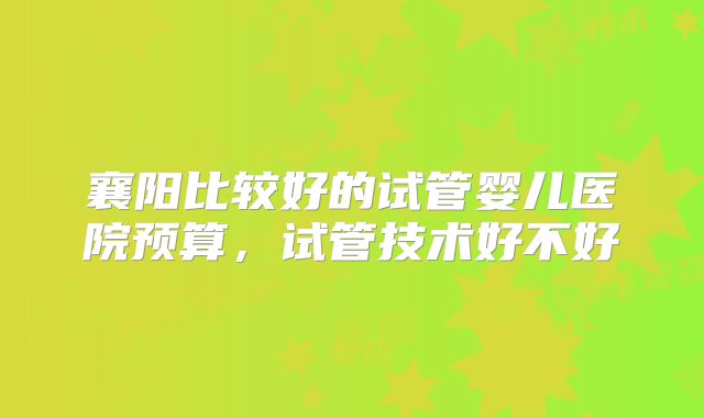 襄阳比较好的试管婴儿医院预算，试管技术好不好