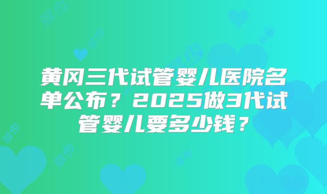 黄冈三代试管婴儿医院名单公布？2025做3代试管婴儿要多少钱？