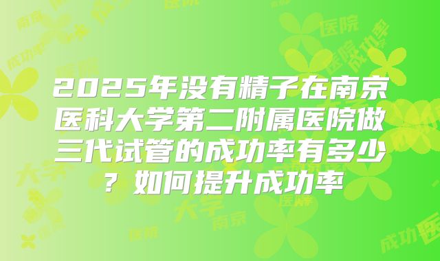 2025年没有精子在南京医科大学第二附属医院做三代试管的成功率有多少?如何提升成功率