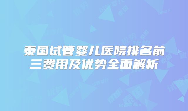 泰国试管婴儿医院排名前三费用及优势全面解析