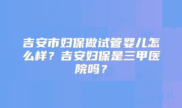 吉安市妇保做试管婴儿怎么样？吉安妇保是三甲医院吗？