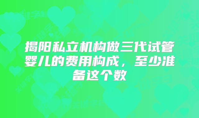 揭阳私立机构做三代试管婴儿的费用构成，至少准备这个数