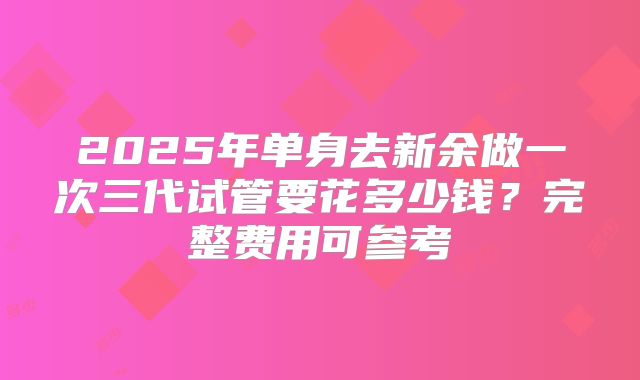 2025年单身去新余做一次三代试管要花多少钱?完整费用可参考