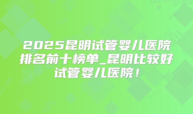 2025昆明试管婴儿医院排名前十榜单_昆明比较好试管婴儿医院！