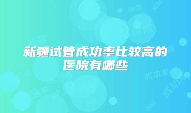新疆试管成功率比较高的医院有哪些