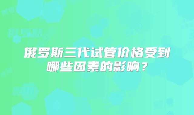俄罗斯三代试管价格受到哪些因素的影响？