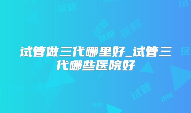 试管做三代哪里好_试管三代哪些医院好