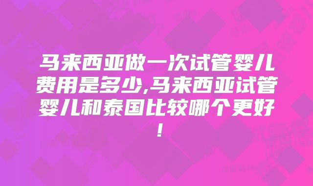 马来西亚做一次试管婴儿费用是多少,马来西亚试管婴儿和泰国比较哪个更好！