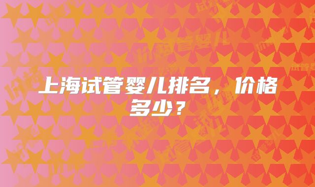 上海试管婴儿排名,价格多少?