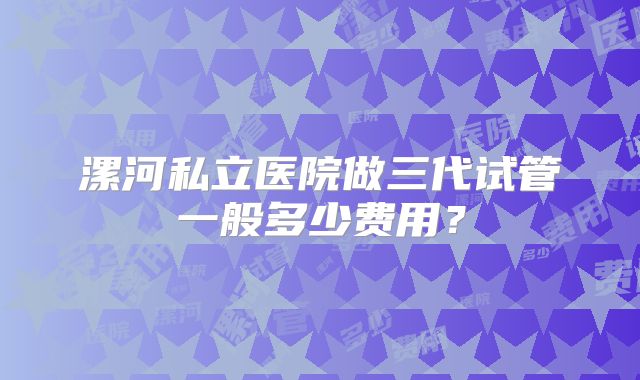 漯河私立医院做三代试管一般多少费用？