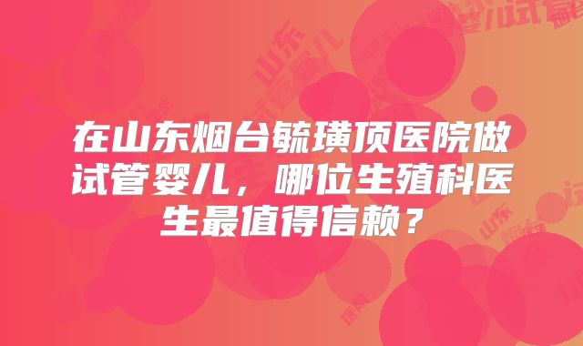 在山东烟台毓璜顶医院做试管婴儿,哪位生殖科医生最值得信赖?