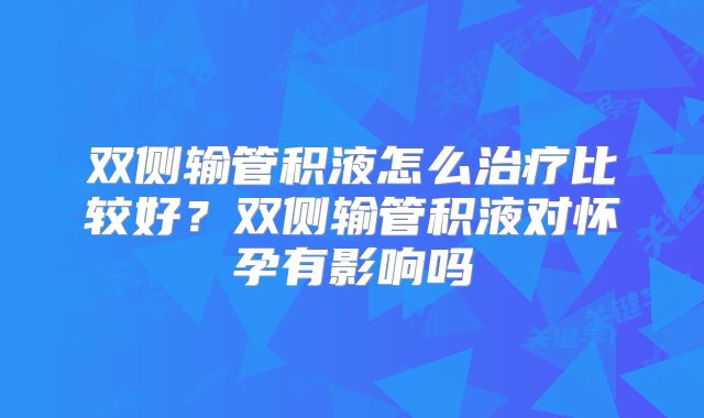 双侧输管积液怎么治疗比较好？双侧输管积液对怀孕有影响吗