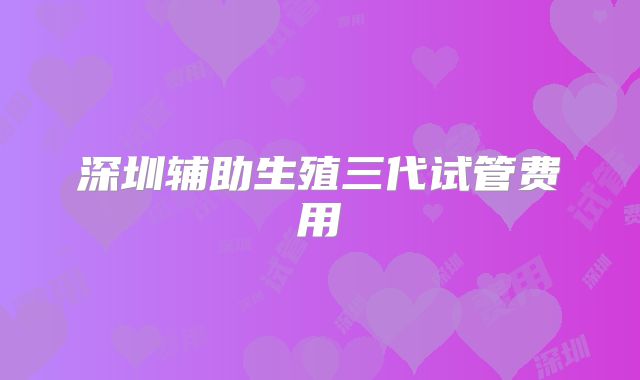 深圳辅助生殖三代试管费用