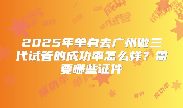 2025年单身去广州做三代试管的成功率怎么样?需要哪些证件