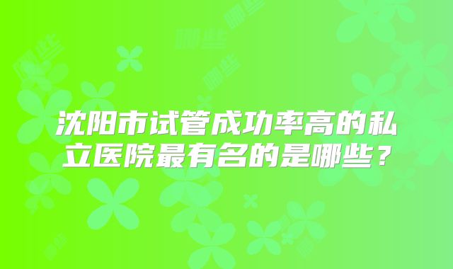 沈阳市试管成功率高的私立医院最有名的是哪些？