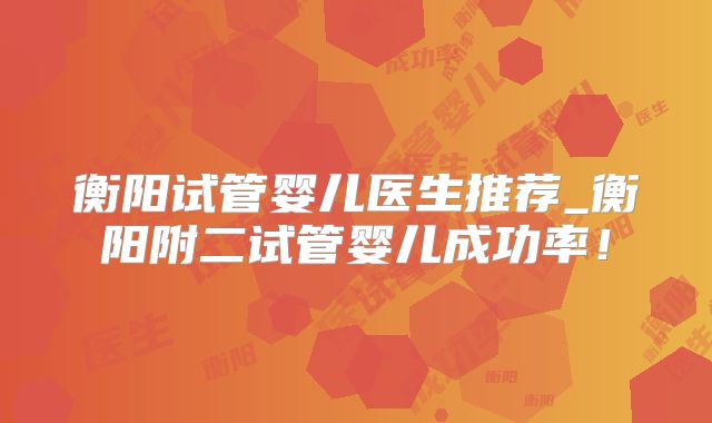 衡阳试管婴儿医生推荐_衡阳附二试管婴儿成功率!