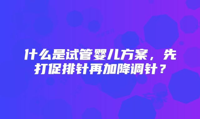 什么是试管婴儿方案,先打促排针再加降调针?