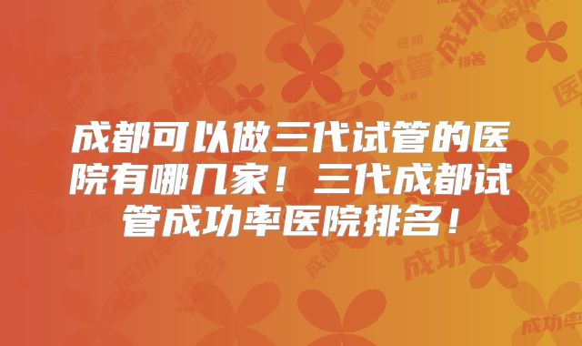 成都可以做三代试管的医院有哪几家!三代成都试管成功率医院排名!