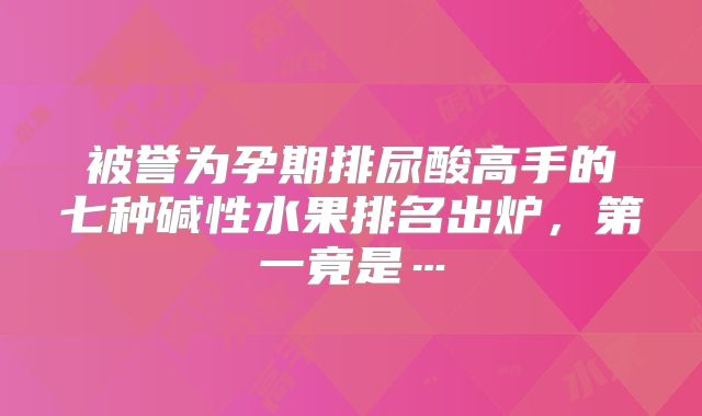 被誉为孕期排尿酸高手的七种碱性水果排名出炉，第一竟是…