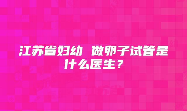 江苏省妇幼 做卵子试管是什么医生?
