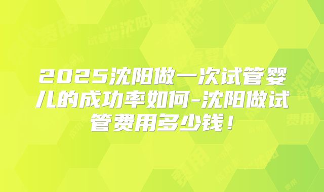 2025沈阳做一次试管婴儿的成功率如何-沈阳做试管费用多少钱！