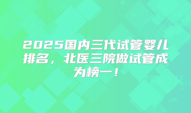 2025国内三代试管婴儿排名，北医三院做试管成为榜一！