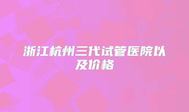 浙江杭州三代试管医院以及价格