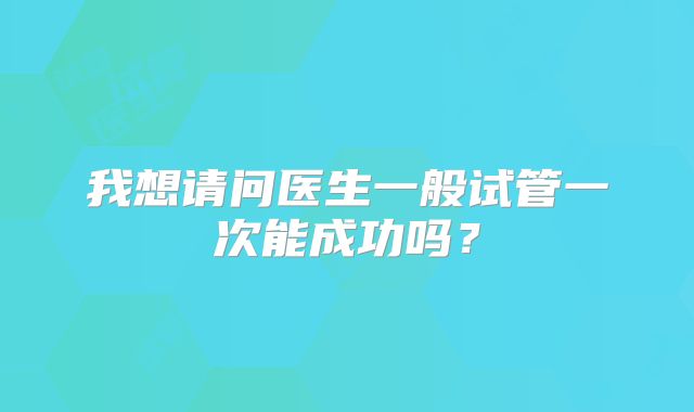 我想请问医生一般试管一次能成功吗？