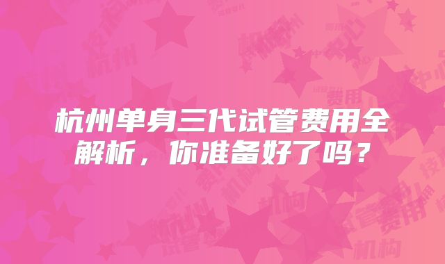 杭州单身三代试管费用全解析,你准备好了吗?